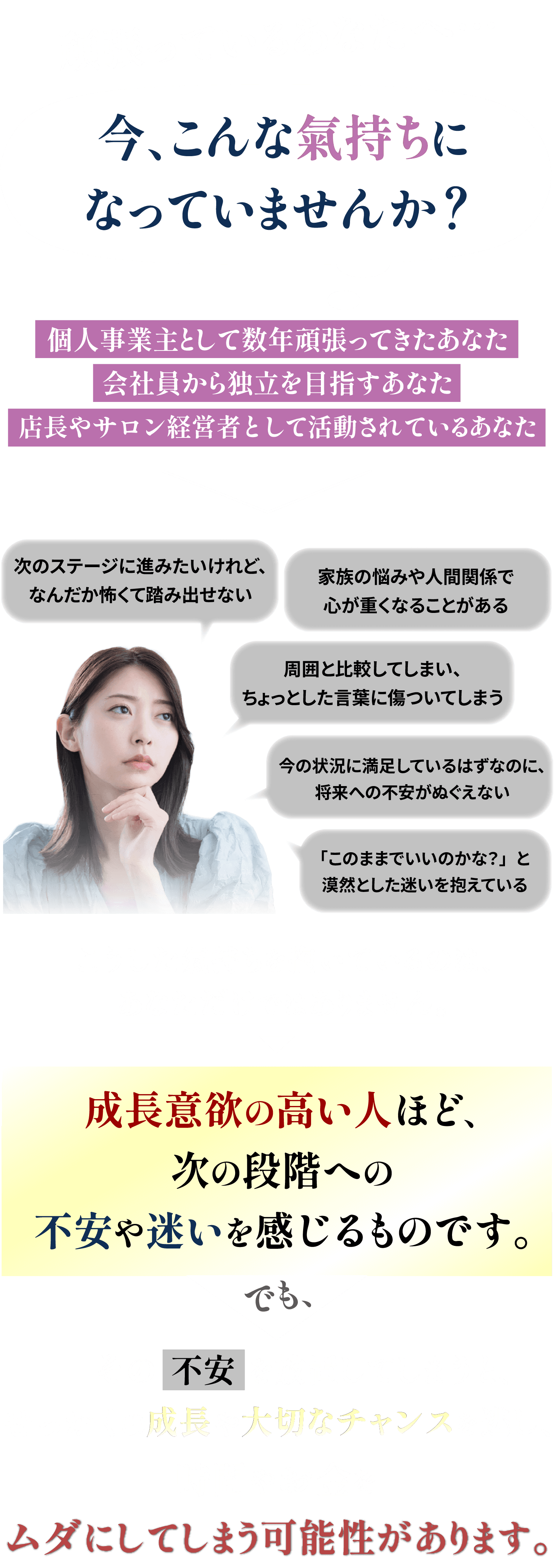 頑張っているあなたへ 今こんな気持ちになっていませんか？ 個人事業主として数年頑張ってきたあなた。会社員から独立を目指すあなた。店長やサロン経営者として活動されているあなた。成長意欲の高い人ほど、次の段階への不安や迷いを感じるものです。